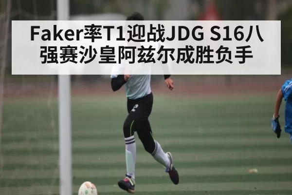 Faker率T1迎战JDG S16八强赛沙皇阿兹尔成胜负手