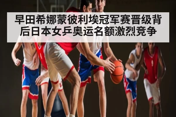 早田希娜蒙彼利埃冠军赛晋级背后日本女乒奥运名额激烈竞争